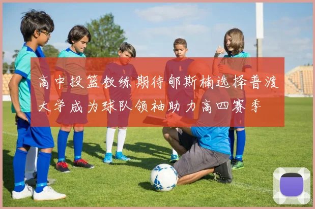 高中投篮教练期待郇斯楠选择普渡大学成为球队领袖助力高四赛季