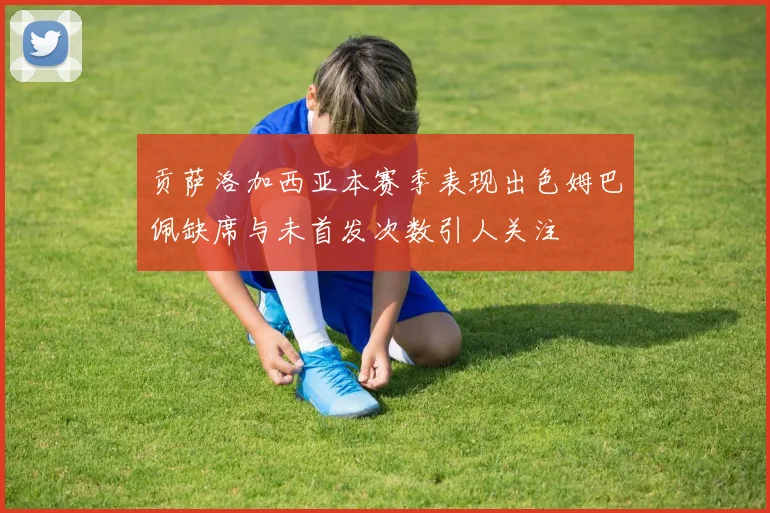 贡萨洛加西亚本赛季表现出色姆巴佩缺席与未首发次数引人关注