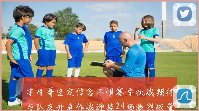 字母哥坚定信念不惧赛季挑战期待与队友并肩作战迎接24场激烈较量