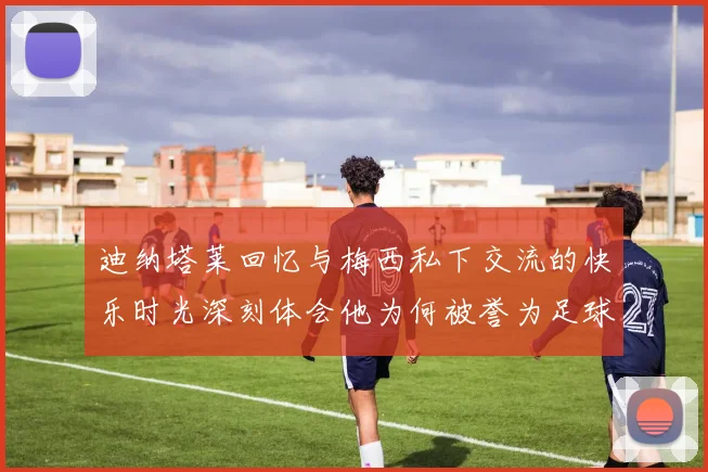 迪纳塔莱回忆与梅西私下交流的快乐时光深刻体会他为何被誉为足球历史最佳