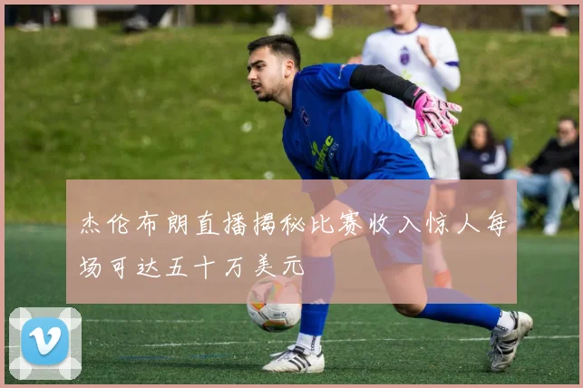 杰伦布朗直播揭秘比赛收入惊人每场可达五十万美元