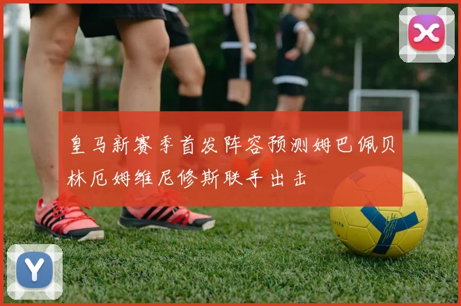 皇马新赛季首发阵容预测姆巴佩贝林厄姆维尼修斯联手出击