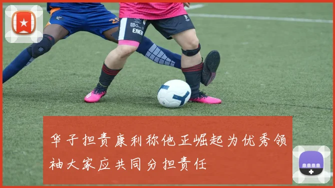 华子担责康利称他正崛起为优秀领袖大家应共同分担责任