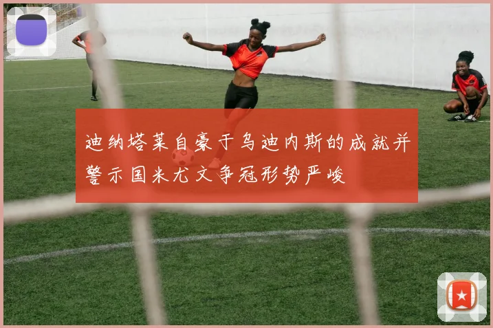 迪纳塔莱自豪于乌迪内斯的成就并警示国米尤文争冠形势严峻