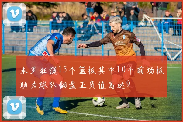 米罗狂揽15个篮板其中10个前场板助力球队翻盘正负值高达9