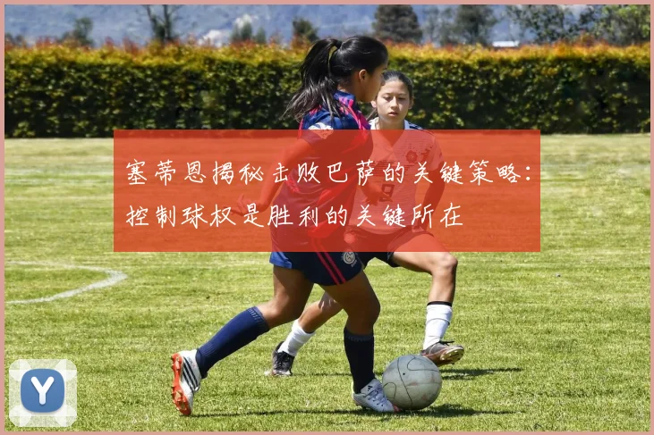 塞蒂恩揭秘击败巴萨的关键策略：控制球权是胜利的关键所在