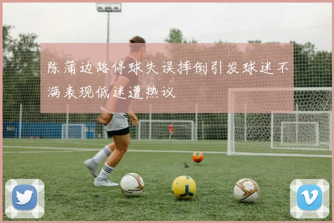 陈蒲边路停球失误摔倒引发球迷不满表现低迷遭热议