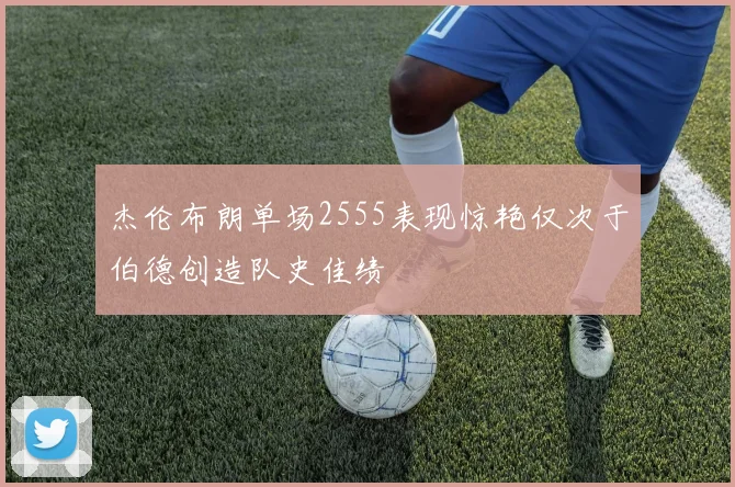 杰伦布朗单场2555表现惊艳仅次于伯德创造队史佳绩