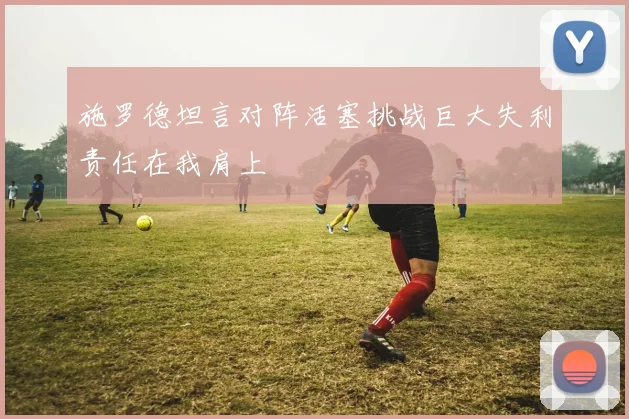施罗德坦言对阵活塞挑战巨大失利责任在我肩上