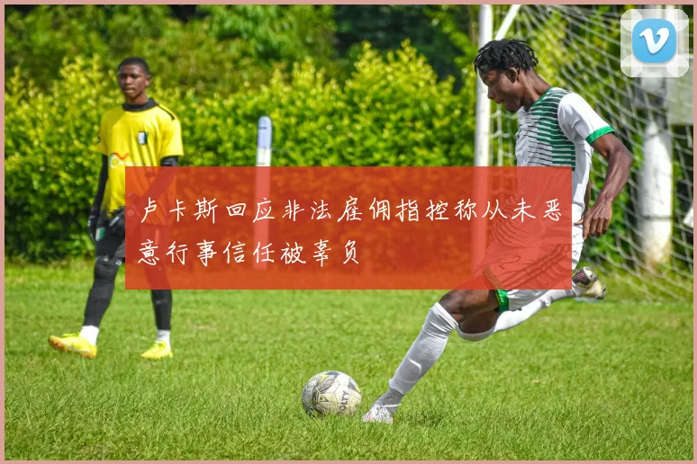 卢卡斯回应非法雇佣指控称从未恶意行事信任被辜负