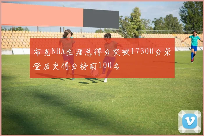 布克NBA生涯总得分突破17300分荣登历史得分榜前100名