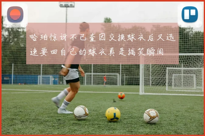 哈珀惊讶不已奎因交换球衣后又迅速要回自己的球衣真是搞笑瞬间