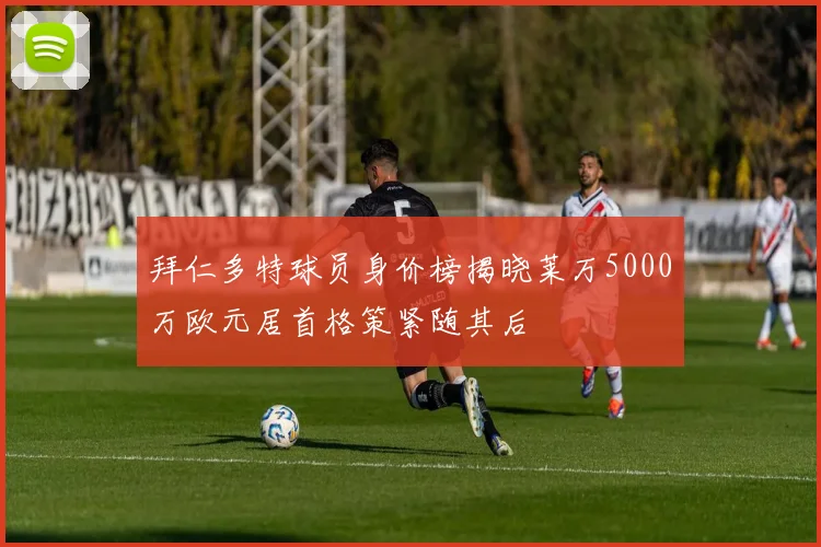 拜仁多特球员身价榜揭晓莱万5000万欧元居首格策紧随其后