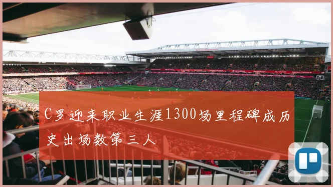 C罗迎来职业生涯1300场里程碑成历史出场数第三人