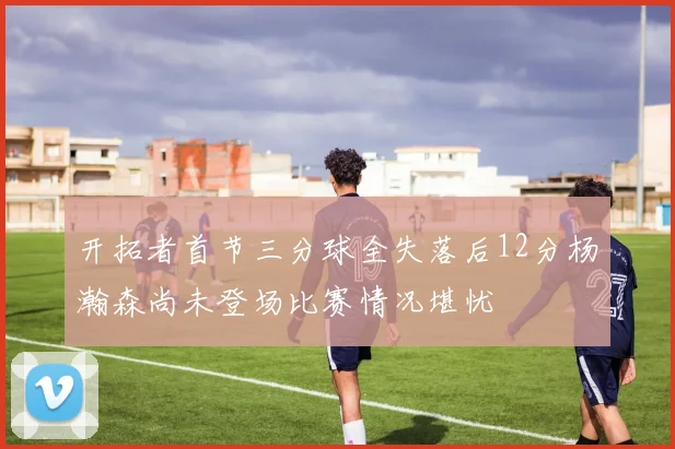 开拓者首节三分球全失落后12分杨瀚森尚未登场比赛情况堪忧