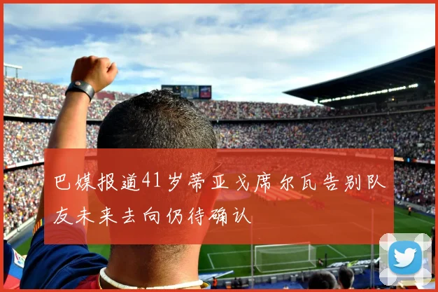 巴媒报道41岁蒂亚戈席尔瓦告别队友未来去向仍待确认